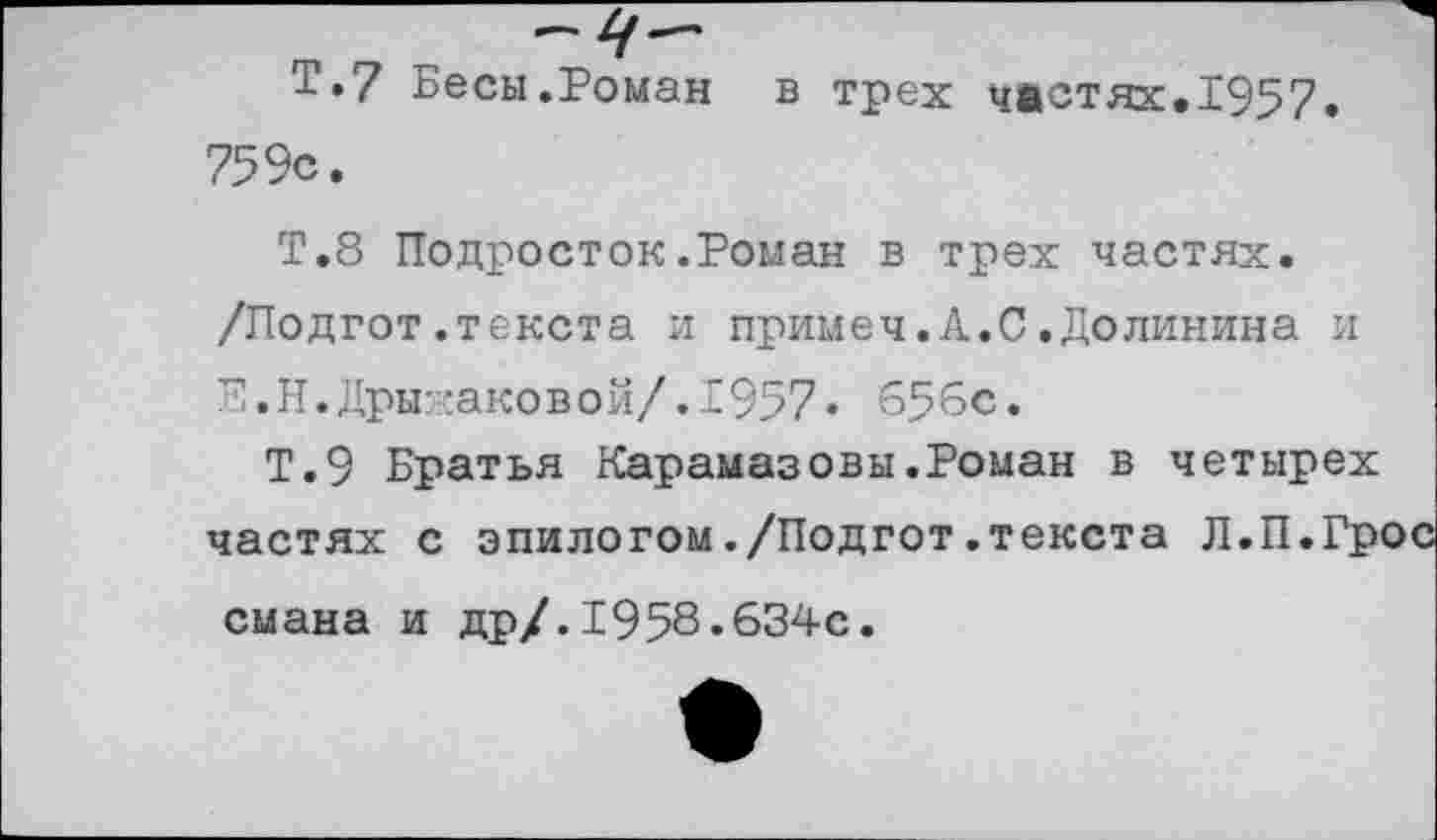 ﻿Т.7 Бесы.Роман в трех частях.1957. 759с.
Т.8 Подросток.Роман в трех частях. /Подгот.текста и примеч.А.С.Долинина и Е.Н.Дры::аковой/.1957. 656с.
Т.9 Братья Карамазовы.Роман в четырех частях с эпилогом./Подгот.текста Л.П.Грос смана и др/.1958.634с.